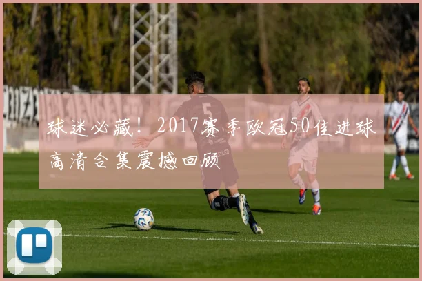 球迷必藏！2017赛季欧冠50佳进球高清合集震撼回顾