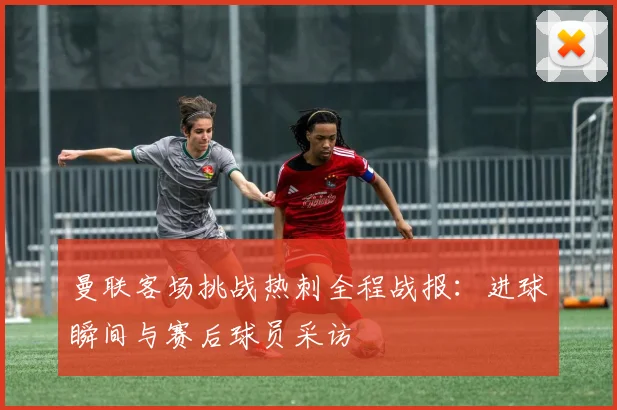 曼联客场挑战热刺全程战报：进球瞬间与赛后球员采访