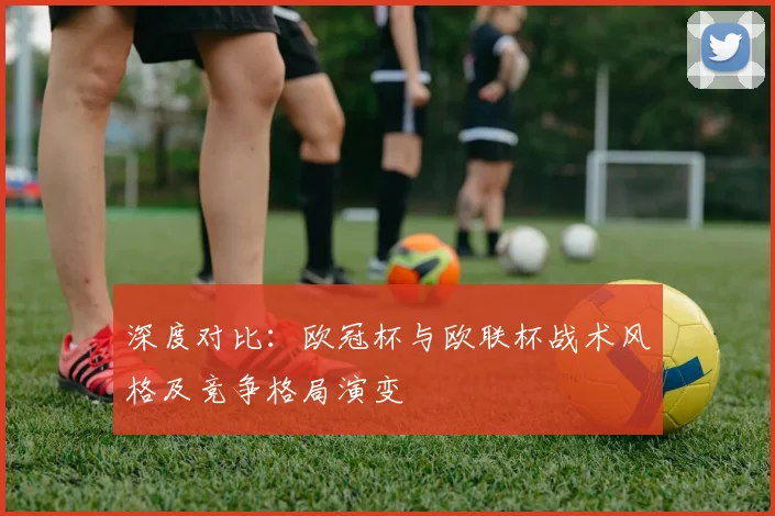 深度对比：欧冠杯与欧联杯战术风格及竞争格局演变